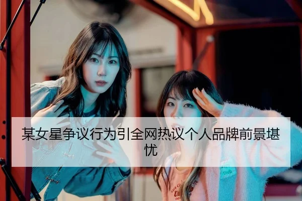 某女星争议行为引全网热议个人品牌前景堪忧