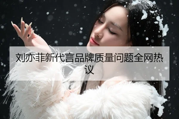 刘亦菲新代言品牌质量问题全网热议